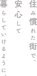 住み慣れた街で、安心して暮らしていけるように。