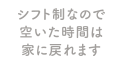 シフト制なので空いた時間は家に戻れます